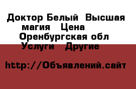 Доктор Белый. Высшая магия › Цена ­ 11 - Оренбургская обл. Услуги » Другие   